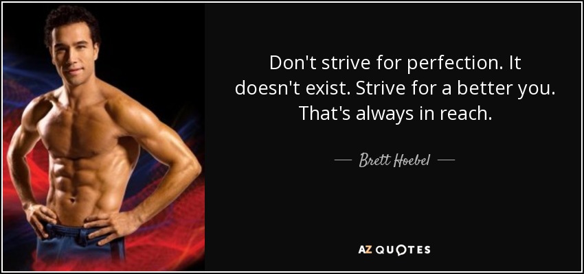 Don't strive for perfection. It doesn't exist. Strive for a better you. That's always in reach. - Brett Hoebel