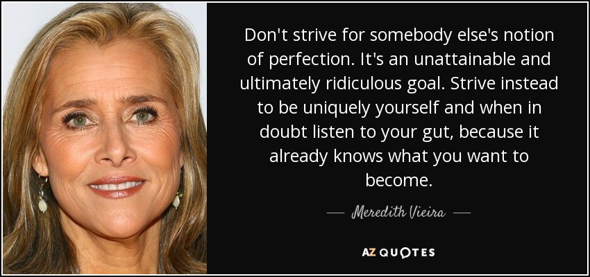 Don't strive for somebody else's notion of perfection. It's an unattainable and ultimately ridiculous goal. Strive instead to be uniquely yourself and when in doubt listen to your gut, because it already knows what you want to become. - Meredith Vieira