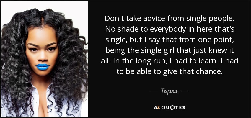 Don't take advice from single people. No shade to everybody in here that's single, but I say that from one point, being the single girl that just knew it all. In the long run, I had to learn. I had to be able to give that chance. - Teyana