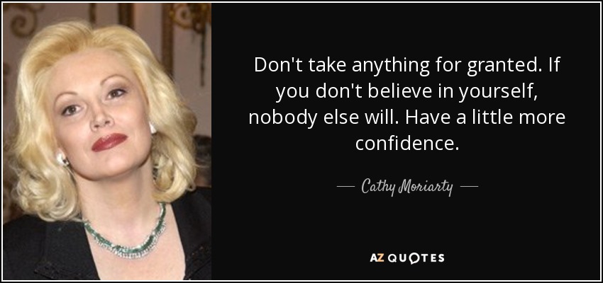 Don't take anything for granted. If you don't believe in yourself, nobody else will. Have a little more confidence. - Cathy Moriarty