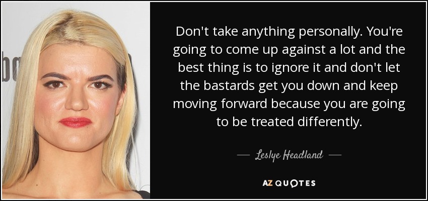 Don't take anything personally. You're going to come up against a lot and the best thing is to ignore it and don't let the bastards get you down and keep moving forward because you are going to be treated differently. - Leslye Headland