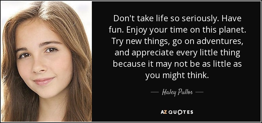 Don't take life so seriously. Have fun. Enjoy your time on this planet. Try new things, go on adventures, and appreciate every little thing because it may not be as little as you might think. - Haley Pullos