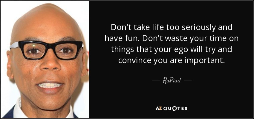 Don't take life too seriously and have fun. Don't waste your time on things that your ego will try and convince you are important. - RuPaul