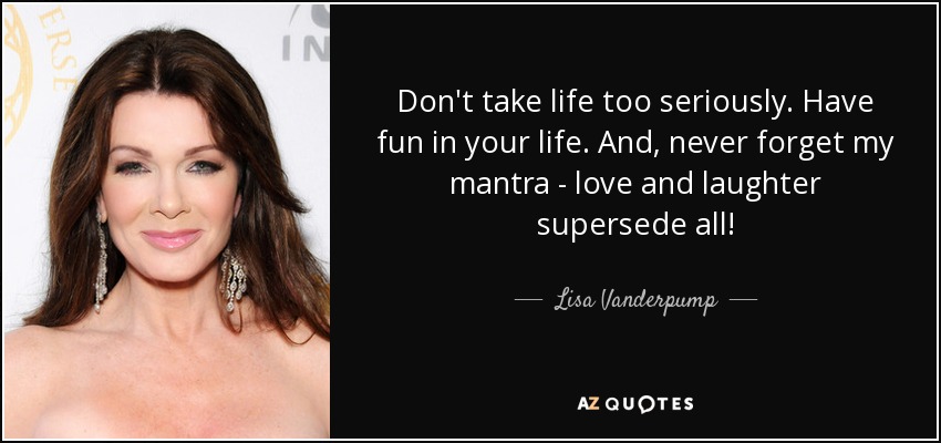 Don't take life too seriously. Have fun in your life. And, never forget my mantra - love and laughter supersede all! - Lisa Vanderpump