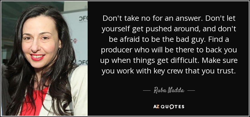Don't take no for an answer. Don't let yourself get pushed around, and don't be afraid to be the bad guy. Find a producer who will be there to back you up when things get difficult. Make sure you work with key crew that you trust. - Ruba Nadda