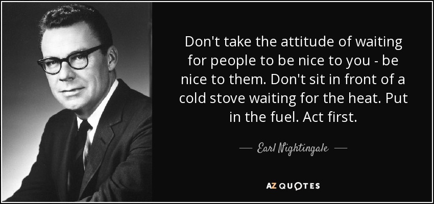 Don't take the attitude of waiting for people to be nice to you - be nice to them. Don't sit in front of a cold stove waiting for the heat. Put in the fuel. Act first. - Earl Nightingale