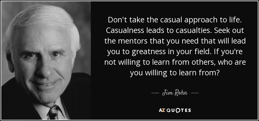 Don't take the casual approach to life. Casualness leads to casualties. Seek out the mentors that you need that will lead you to greatness in your field. If you're not willing to learn from others, who are you willing to learn from? - Jim Rohn