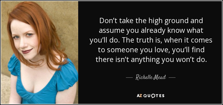 Don’t take the high ground and assume you already know what you’ll do. The truth is, when it comes to someone you love, you’ll find there isn’t anything you won’t do. - Richelle Mead