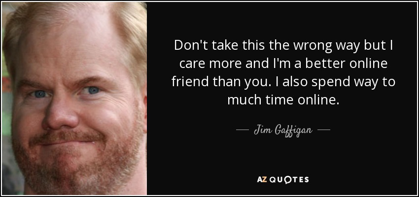 Don't take this the wrong way but I care more and I'm a better online friend than you. I also spend way to much time online. - Jim Gaffigan