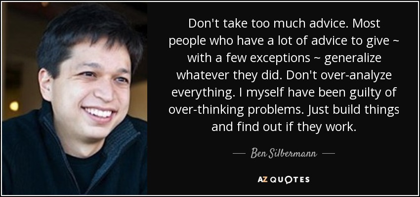 Don't take too much advice. Most people who have a lot of advice to give ~ with a few exceptions ~ generalize whatever they did. Don't over-analyze everything. I myself have been guilty of over-thinking problems. Just build things and find out if they work. - Ben Silbermann