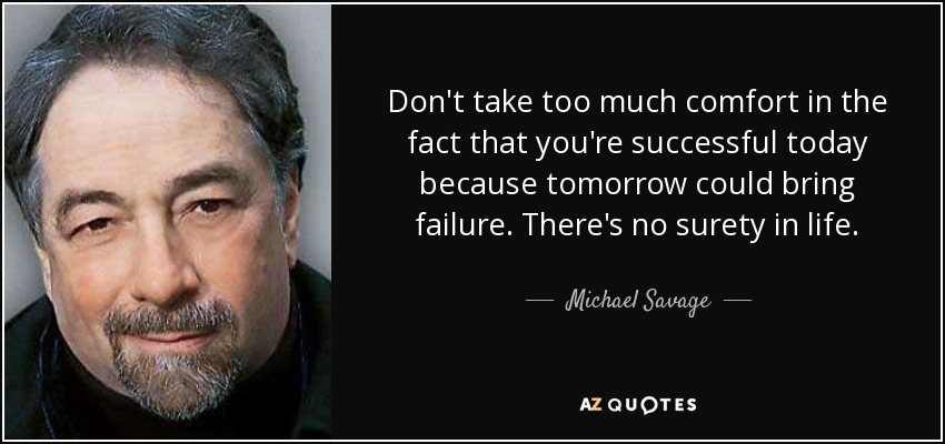 Don't take too much comfort in the fact that you're successful today because tomorrow could bring failure. There's no surety in life. - Michael Savage