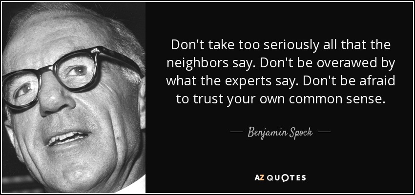 Don't take too seriously all that the neighbors say. Don't be overawed by what the experts say. Don't be afraid to trust your own common sense. - Benjamin Spock