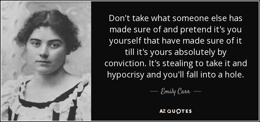 Don't take what someone else has made sure of and pretend it's you yourself that have made sure of it till it's yours absolutely by conviction. It's stealing to take it and hypocrisy and you'll fall into a hole. - Emily Carr