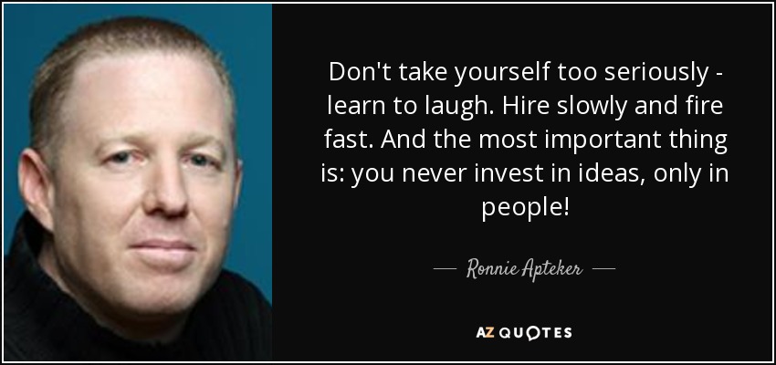 Don't take yourself too seriously - learn to laugh. Hire slowly and fire fast. And the most important thing is: you never invest in ideas, only in people! - Ronnie Apteker