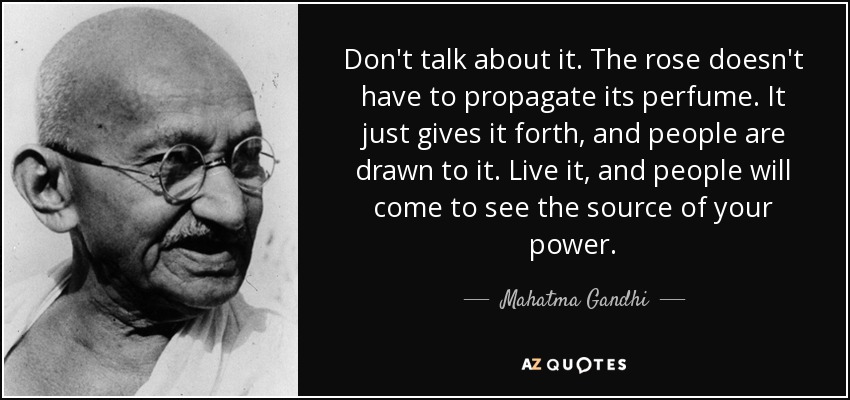 Don't talk about it. The rose doesn't have to propagate its perfume. It just gives it forth, and people are drawn to it. Live it, and people will come to see the source of your power. - Mahatma Gandhi