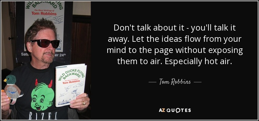 Don't talk about it - you'll talk it away. Let the ideas flow from your mind to the page without exposing them to air. Especially hot air. - Tom Robbins