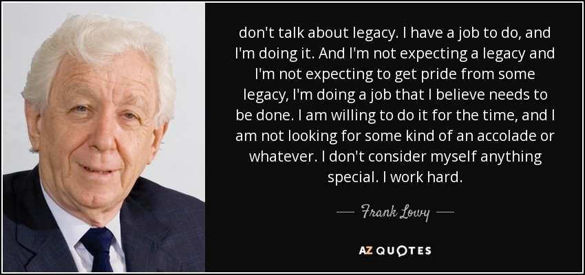 don't talk about legacy. I have a job to do, and I'm doing it. And I'm not expecting a legacy and I'm not expecting to get pride from some legacy, I'm doing a job that I believe needs to be done. I am willing to do it for the time, and I am not looking for some kind of an accolade or whatever. I don't consider myself anything special. I work hard. - Frank Lowy