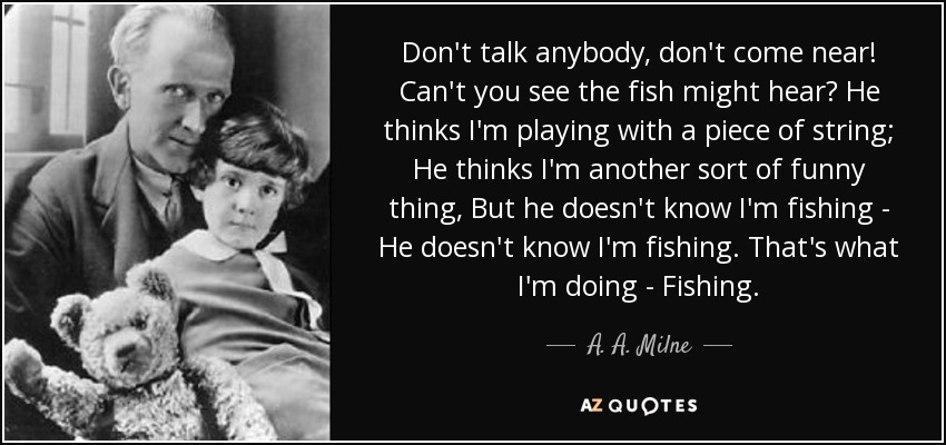 Don't talk anybody, don't come near! Can't you see the fish might hear? He thinks I'm playing with a piece of string; He thinks I'm another sort of funny thing, But he doesn't know I'm fishing - He doesn't know I'm fishing. That's what I'm doing - Fishing. - A. A. Milne