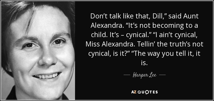 Don’t talk like that, Dill,” said Aunt Alexandra. “It’s not becoming to a child. It’s – cynical.” “I ain’t cynical, Miss Alexandra. Tellin’ the truth’s not cynical, is it?” “The way you tell it, it is. - Harper Lee