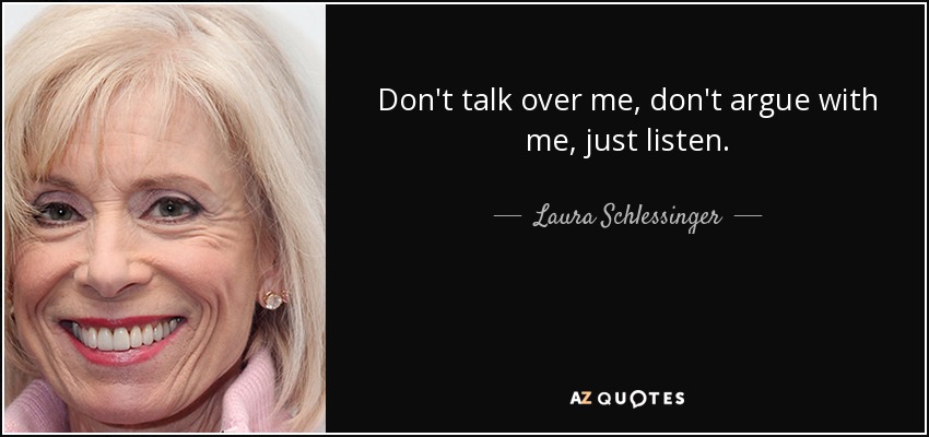 Don't talk over me, don't argue with me, just listen. - Laura Schlessinger