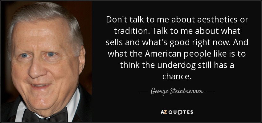 Don't talk to me about aesthetics or tradition. Talk to me about what sells and what's good right now. And what the American people like is to think the underdog still has a chance. - George Steinbrenner