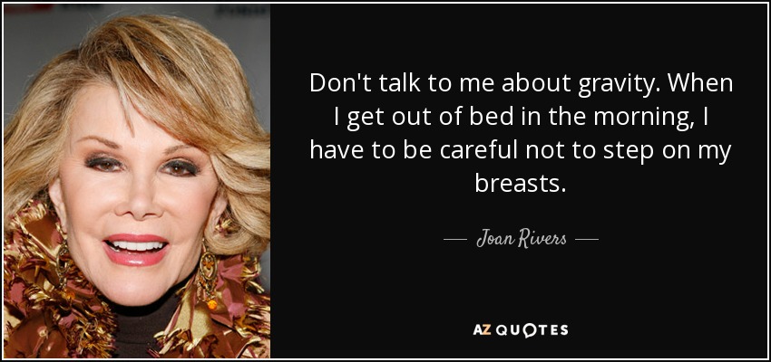 Don't talk to me about gravity. When I get out of bed in the morning, I have to be careful not to step on my breasts. - Joan Rivers