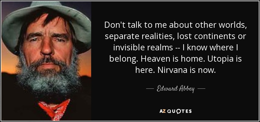 Don't talk to me about other worlds, separate realities, lost continents or invisible realms -- I know where I belong. Heaven is home. Utopia is here. Nirvana is now. - Edward Abbey