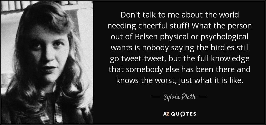 Don't talk to me about the world needing cheerful stuff! What the person out of Belsen physical or psychological wants is nobody saying the birdies still go tweet-tweet, but the full knowledge that somebody else has been there and knows the worst, just what it is like. - Sylvia Plath
