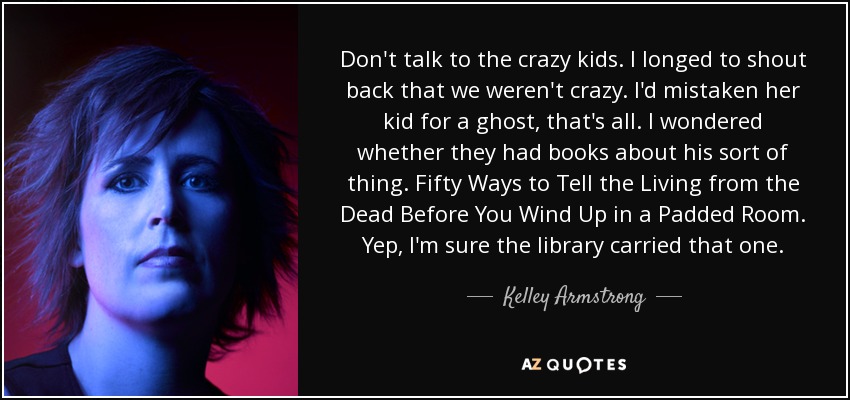 Don't talk to the crazy kids. I longed to shout back that we weren't crazy. I'd mistaken her kid for a ghost, that's all. I wondered whether they had books about his sort of thing. Fifty Ways to Tell the Living from the Dead Before You Wind Up in a Padded Room. Yep, I'm sure the library carried that one. - Kelley Armstrong