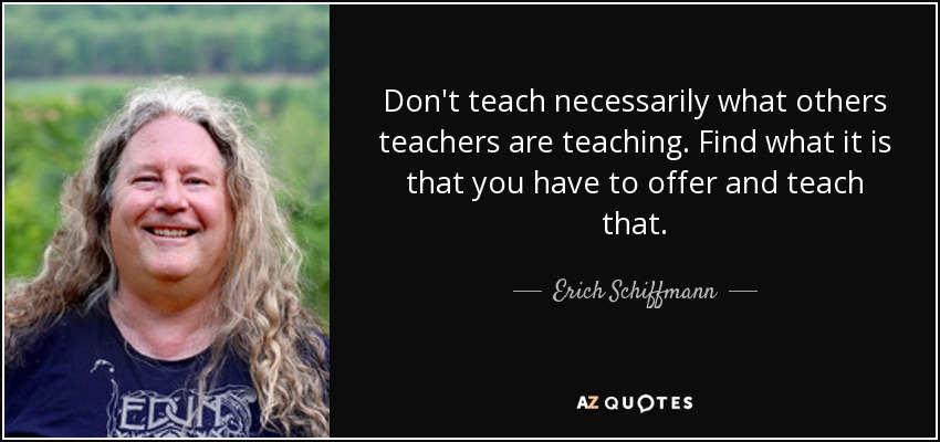 Don't teach necessarily what others teachers are teaching. Find what it is that you have to offer and teach that. - Erich Schiffmann