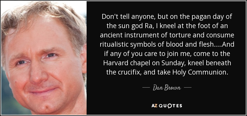 Don't tell anyone, but on the pagan day of the sun god Ra, I kneel at the foot of an ancient instrument of torture and consume ritualistic symbols of blood and flesh. ...And if any of you care to join me, come to the Harvard chapel on Sunday, kneel beneath the crucifix, and take Holy Communion. - Dan Brown