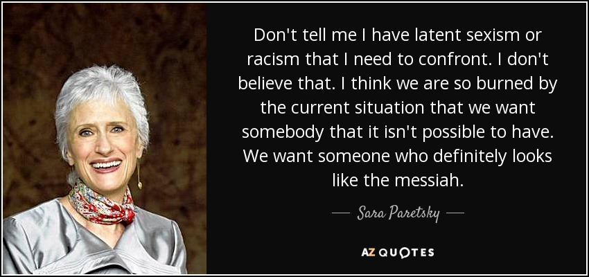 Don't tell me I have latent sexism or racism that I need to confront. I don't believe that. I think we are so burned by the current situation that we want somebody that it isn't possible to have. We want someone who definitely looks like the messiah. - Sara Paretsky