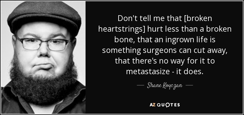 Don't tell me that [broken heartstrings] hurt less than a broken bone, that an ingrown life is something surgeons can cut away, that there's no way for it to metastasize - it does. - Shane Koyczan