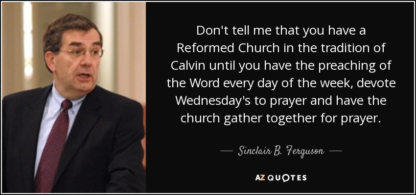 Don't tell me that you have a Reformed Church in the tradition of Calvin until you have the preaching of the Word every day of the week, devote Wednesday's to prayer and have the church gather together for prayer. - Sinclair B. Ferguson
