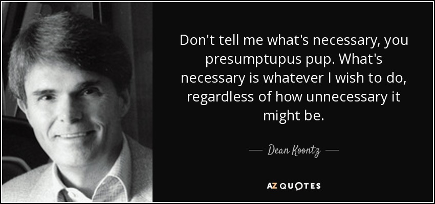 Don't tell me what's necessary, you presumptupus pup. What's necessary is whatever I wish to do, regardless of how unnecessary it might be. - Dean Koontz