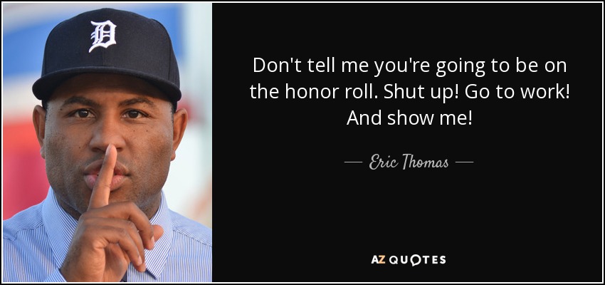 Don't tell me you're going to be on the honor roll. Shut up! Go to work! And show me! - Eric Thomas