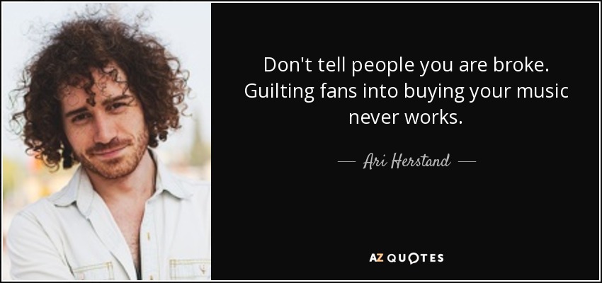 Don't tell people you are broke. Guilting fans into buying your music never works. - Ari Herstand