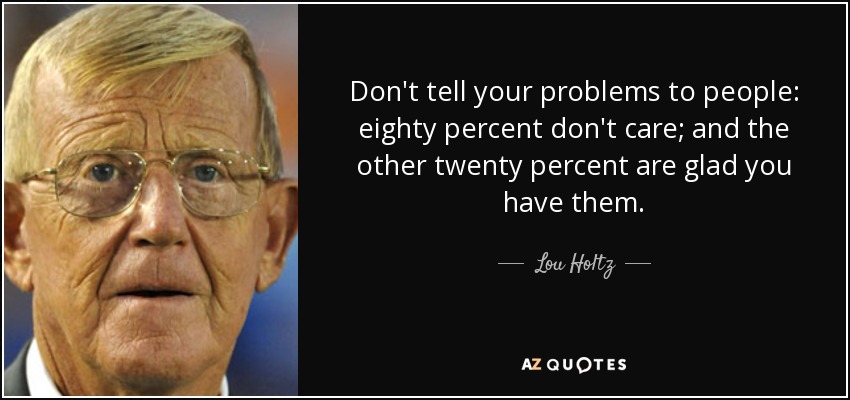 Don't tell your problems to people: eighty percent don't care; and the other twenty percent are glad you have them. - Lou Holtz