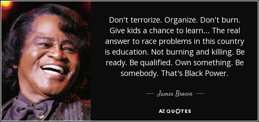 Don't terrorize. Organize. Don't burn. Give kids a chance to learn . . . The real answer to race problems in this country is education. Not burning and killing. Be ready. Be qualified. Own something. Be somebody. That's Black Power. - James Brown