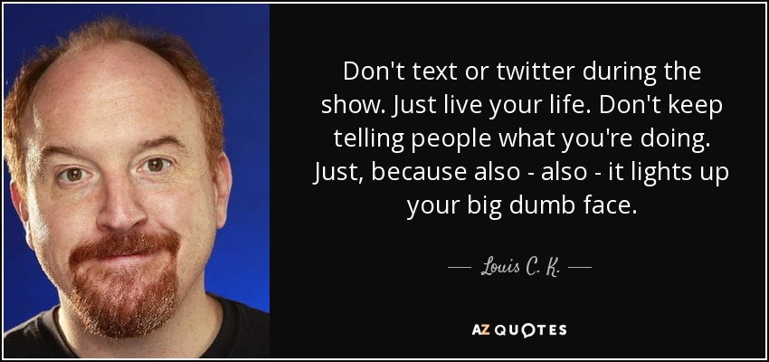Don't text or twitter during the show. Just live your life. Don't keep telling people what you're doing. Just, because also - also - it lights up your big dumb face. - Louis C. K.