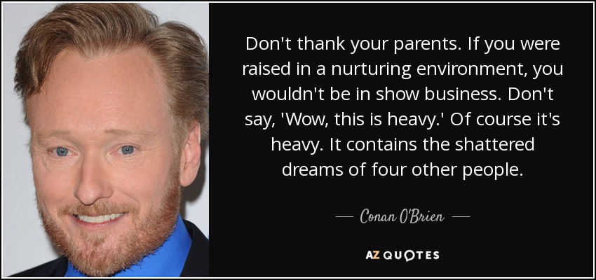 Don't thank your parents. If you were raised in a nurturing environment, you wouldn't be in show business. Don't say, 'Wow, this is heavy.' Of course it's heavy. It contains the shattered dreams of four other people. - Conan O'Brien