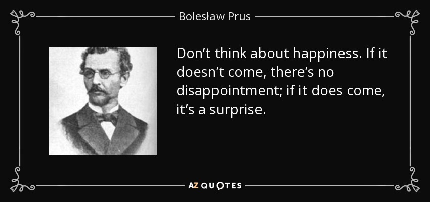 Don’t think about happiness. If it doesn’t come, there’s no disappointment; if it does come, it’s a surprise. - Bolesław Prus