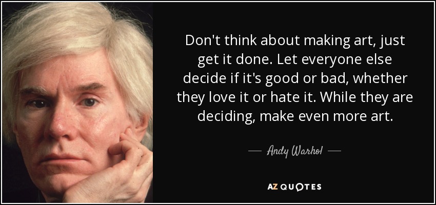 Don't think about making art, just get it done. Let everyone else decide if it's good or bad, whether they love it or hate it. While they are deciding, make even more art. - Andy Warhol