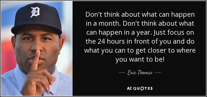 Don't think about what can happen in a month. Don't think about what can happen in a year. Just focus on the 24 hours in front of you and do what you can to get closer to where you want to be! - Eric Thomas