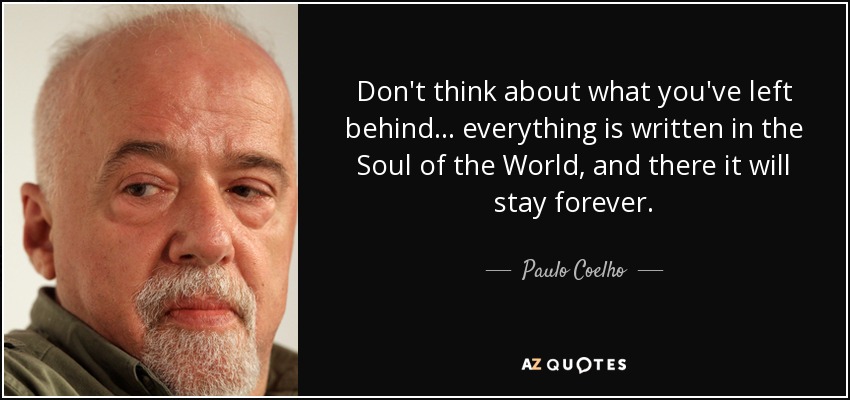 Don't think about what you've left behind... everything is written in the Soul of the World, and there it will stay forever. - Paulo Coelho