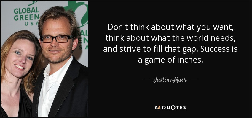 Don't think about what you want, think about what the world needs, and strive to fill that gap. Success is a game of inches. - Justine Musk