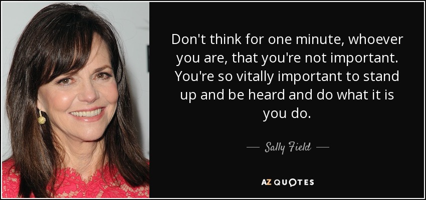 Don't think for one minute, whoever you are, that you're not important. You're so vitally important to stand up and be heard and do what it is you do. - Sally Field