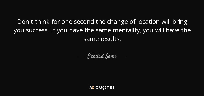 Don't think for one second the change of location will bring you success. If you have the same mentality, you will have the same results. - Behdad Sami