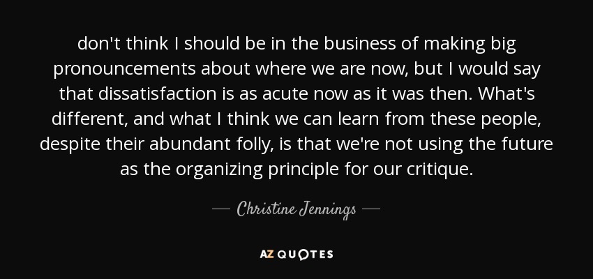 don't think I should be in the business of making big pronouncements about where we are now, but I would say that dissatisfaction is as acute now as it was then. What's different, and what I think we can learn from these people, despite their abundant folly, is that we're not using the future as the organizing principle for our critique. - Christine Jennings