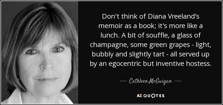 Don't think of Diana Vreeland's memoir as a book; it's more like a lunch. A bit of souffle, a glass of champagne, some green grapes - light, bubbly and slightly tart - all served up by an egocentric but inventive hostess. - Cathleen McGuigan